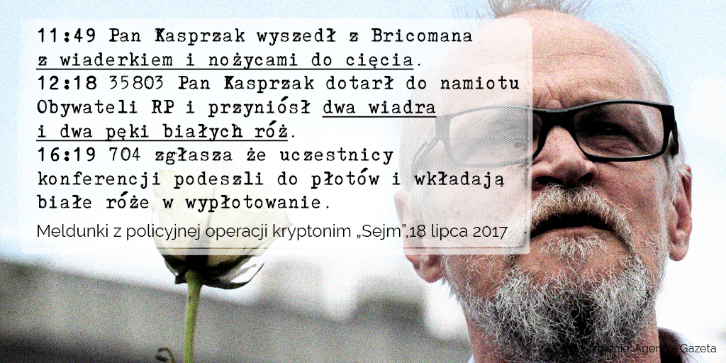 Tekst na grafice: 11:49 Pan Kasprzak wyszedł z Bricomana z wiaderkiem i nożycami do cięcia. 12:18 35803 Pan Kasprzak dotarł do namiotu Obywateli RP i przyniósł dwa wiadra i dwa pęki białych róż. 16:19 704 zgłasza że uczestnicy konferencji podeszli do płotów i wkładają białe róże w wypłotowanie. Meldunki z policyjnej operacji kryptonim „Sejm”,18 lipca 2017