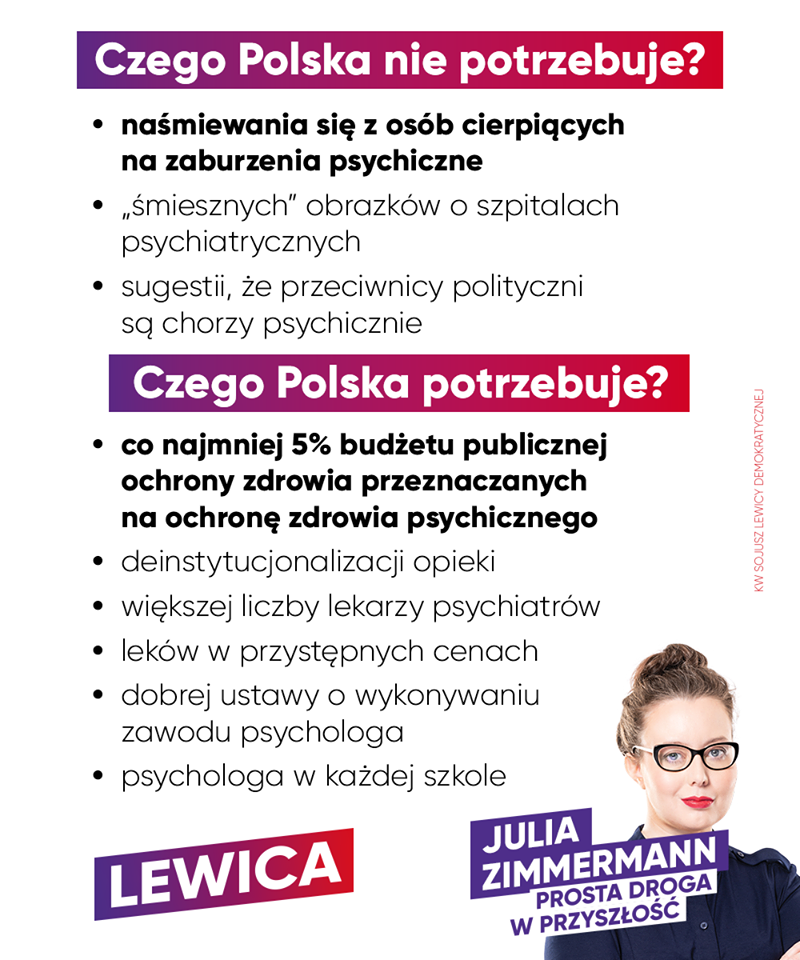 Julia Zimmerman (Lewica): Zaburzenia lękowe, schizofrenia, zaburzenia afektywne dwubiegunowe, depresja – to nie jest powód do żartów. Zamiast mówić ludziom, by "nie świrowali i poszli na wybory", parodiując przy tym osoby chore, lepiej zacznijmy poważnie rozmawiać o ochronie zdrowia psychicznego. Psychiatria w Polsce jest w kryzysie. Często można przeczytać w prasie o tragicznych wydarzeniach na oddziałach psychiatrycznych. W naszym kraju zaledwie 3,5 proc. wydatków na zdrowie idzie na psychiatrię. Tymczasem średnia UE to 6 proc.! Stygmatyzacja osób z zaburzeniami psychicznymi w niczym nie pomaga. Ludzie często boją się nawet pójść do lekarza. Myślą: "przecież ja jestem normalny". Tymczasem szacuje się, że jedna na cztery osoby w Polsce miała, ma lub będzie miała w swoim życiu problemy ze zdrowiem psychicznym. Wszyscy mamy prawo do zdrowia! Chcemy walki z deficytem kadr medycznych – potrzebujemy zwiększenia liczby miejsc na specjalizacjach lekarskich, w tym z psychiatrii i psychiatrii dziecięcej. Możliwość wizyty u lekarza-psychiatry powinna być dostępna dla wszystkich, a nie wyłącznie dla osób, które stać na leczenie prywatne. Lewica - KW Sojusz Lewicy Demokratycznej będzie zabiegać o to, by w 2024 roku publiczne nakłady na ochronę zdrowia wynosiły 7,2 proc. PKB, oraz by już w 2022 roku co najmniej 5 proc. wydatków na zdrowie trafiało na ochronę zdrowia psychicznego.