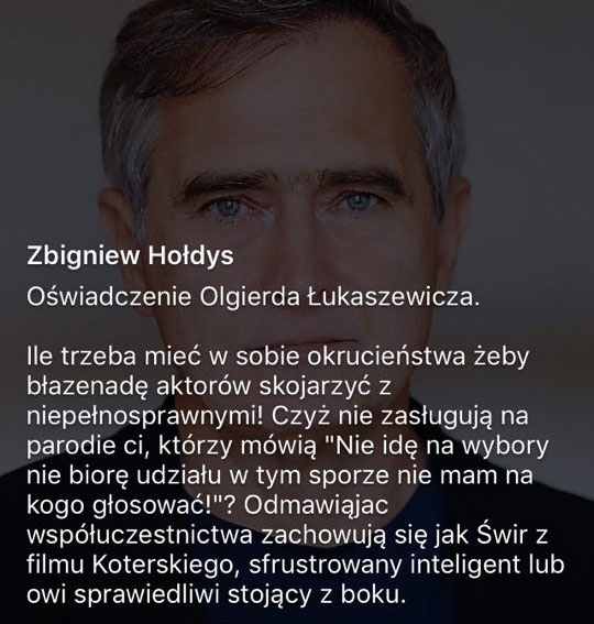 Olgierd Łukaszewicz (aktor): Ile trzeba mieć w sobie okrucieństwa, żeby błazenadę aktorów skojarzyć z niepełnosprawnymi! Czyż nie zasługują na parodie ci, którzy mówią "Nie idę na wybory, nie biorę udziału w tym sporze- nie mam na kogo głosować!"? Odmawiając współuczestnictwa zachowują się, jak Świr z filmu Koterskiego, sfrustrowany inteligent lub owi sprawiedliwi stojący z boku.